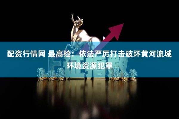 配资行情网 最高检：依法严厉打击破坏黄河流域环境资源犯罪